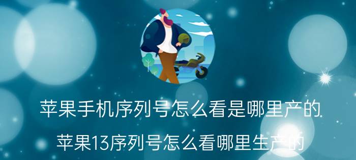 苹果手机序列号怎么看是哪里产的 苹果13序列号怎么看哪里生产的？